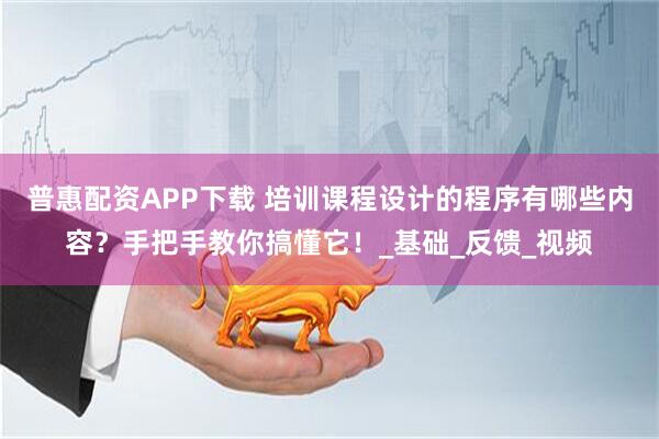普惠配资APP下载 培训课程设计的程序有哪些内容？手把手教你搞懂它！_基础_反馈_视频
