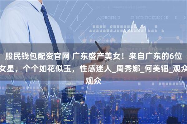 股民钱包配资官网 广东盛产美女！来自广东的6位女星，个个如花似玉，性感迷人_周秀娜_何美钿_观众