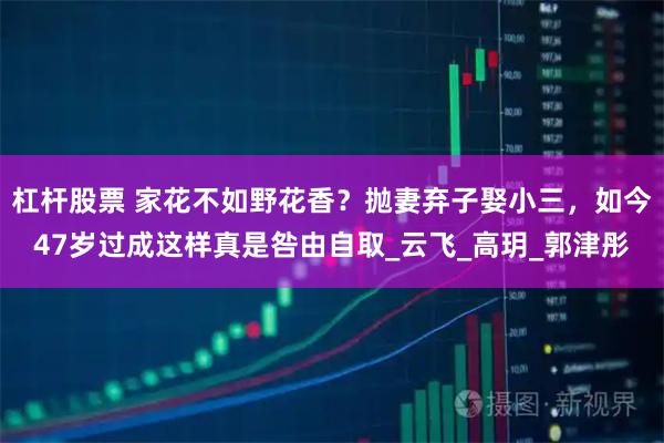 杠杆股票 家花不如野花香？抛妻弃子娶小三，如今47岁过成这样真是咎由自取_云飞_高玥_郭津彤