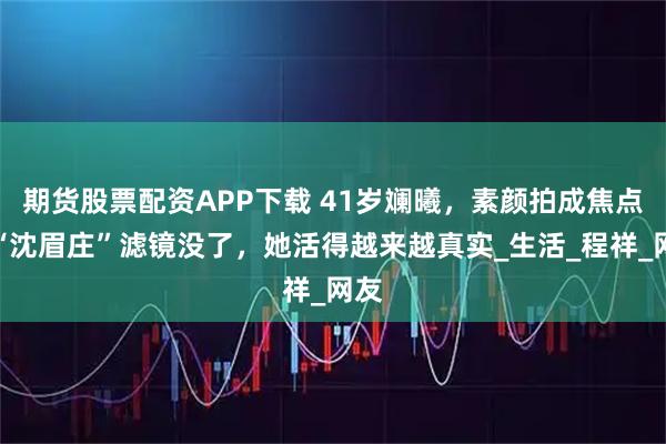 期货股票配资APP下载 41岁斓曦，素颜拍成焦点，“沈眉庄”滤镜没了，她活得越来越真实_生活_程祥_网友