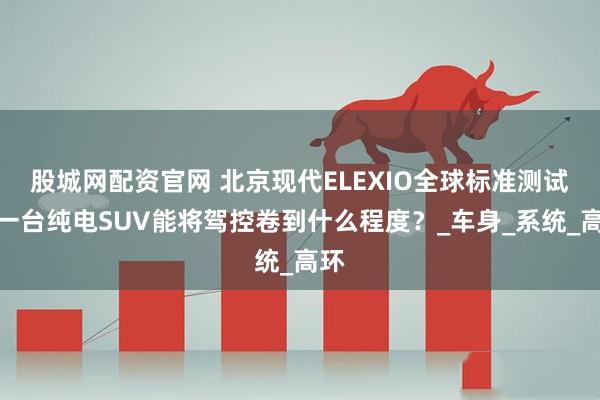 股城网配资官网 北京现代ELEXIO全球标准测试,一台纯电SUV能将驾控卷到什么程度?_车身_系统_高环