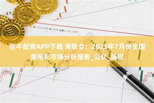 巨牛配资APP下载 乘联会：2025年7月份全国乘用车市场分析报告_公众_版权