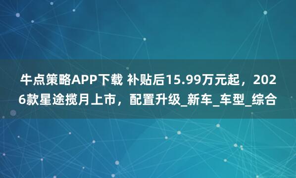牛点策略APP下载 补贴后15.99万元起，2026款星途揽月上市，配置升级_新车_车型_综合