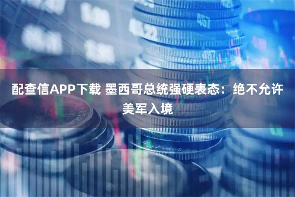 配查信APP下载 墨西哥总统强硬表态：绝不允许美军入境