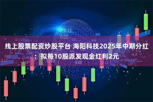 线上股票配资炒股平台 海阳科技2025年中期分红：拟每10股派发现金红利2元