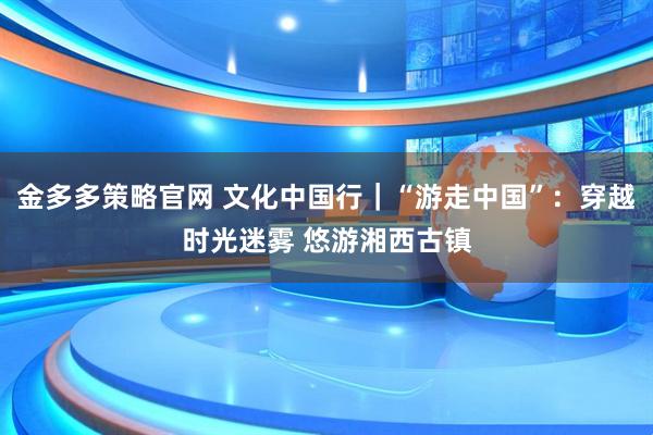 金多多策略官网 文化中国行｜“游走中国”：穿越时光迷雾 悠游湘西古镇