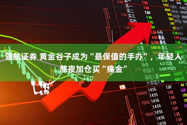 领航证券 黄金谷子成为“最保值的手办”，年轻人熬夜加仓买“痛金”
