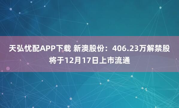 天弘忧配APP下载 新澳股份：406.23万解禁股将于12月17日上市流通